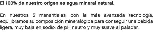El 100% de nuestro origen es agua mineral natural. En nuestros 5 manantiales, con la m s avanzada tecnolog a, equilib...