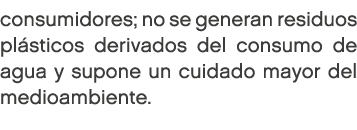 consumidores; no se generan residuos pl sticos derivados del consumo de agua y supone un cuidado mayor del medioambie...
