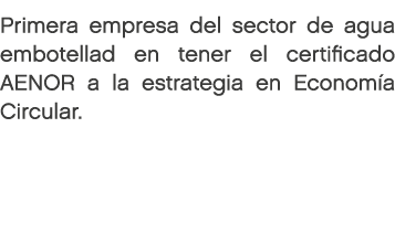 Primera empresa del sector de agua embotellad en tener el certificado AENOR a la estrategia en Econom a Circular. 
