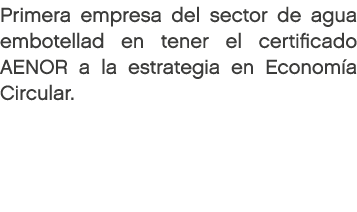 Primera empresa del sector de agua embotellad en tener el certificado AENOR a la estrategia en Econom a Circular. 