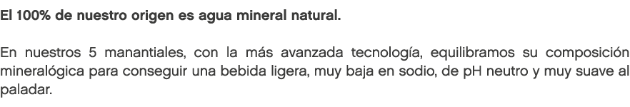 El 100% de nuestro origen es agua mineral natural. En nuestros 5 manantiales, con la m s avanzada tecnolog a, equilib...