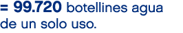= 99.720 botellines agua de un solo uso.