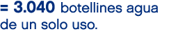 = 3.040 botellines agua de un solo uso.