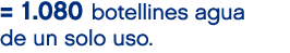= 1.080 botellines agua de un solo uso.